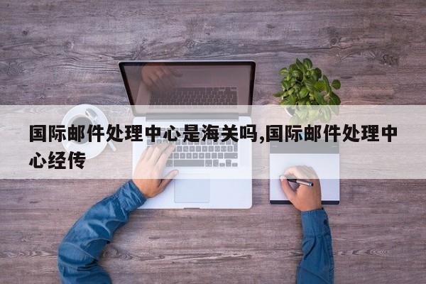 国际邮件处理中心是海关吗,国际邮件处理中心经传