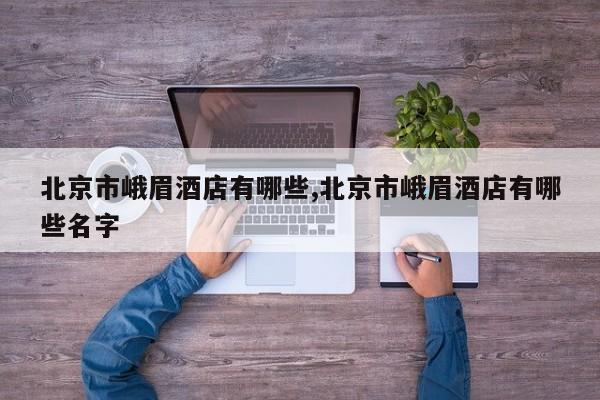 北京市峨眉酒店有哪些,北京市峨眉酒店有哪些名字