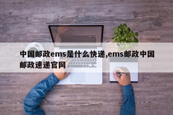 中国邮政ems是什么快递,ems邮政中国邮政速递官网